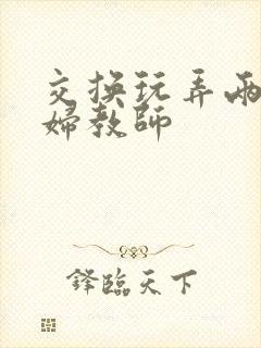 交换玩弄两个美妇教师