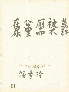 在公厕被万人C尿里面不许漏出来封面