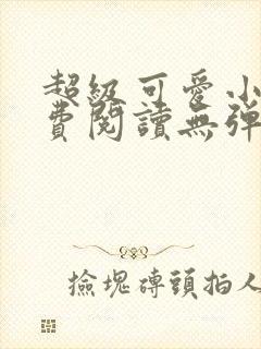 超级可爱小说免费阅读无弹窗笔趣