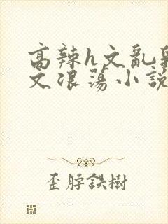 高辣h文乱乳h文浪荡小说苏柔