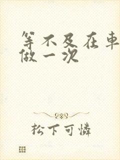 等不及在车里先做一次