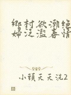 乡村欲潮绝色村妇泛滥春情