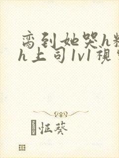 脔到她哭h粗话h上司1v1视频