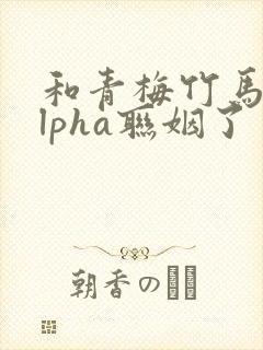 和青梅竹马的alpha联姻了