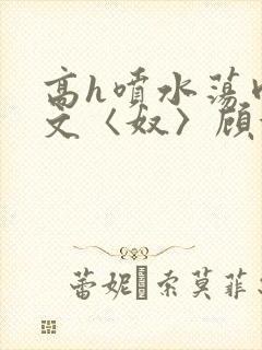 高h喷水荡肉欲文〈奴〉顾依依