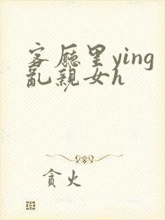 客厅里ying乱亲女h