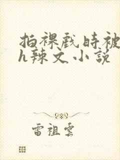 拍裸戏时被c了h辣文小说