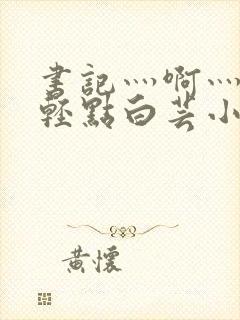 书记灬啊灬啊灬轻点白芸小说