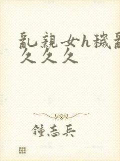 乱亲女h秽乱长久久久