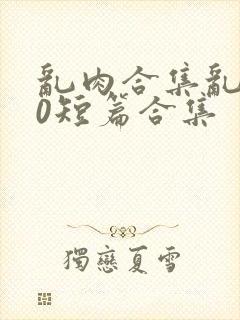 乱肉合集乱500短篇合集