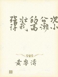 强壮的公次次弄得我高潮小说