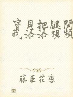 宝贝把腿开大让我添添视频