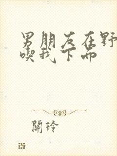 男朋友在野外猛吃我下面