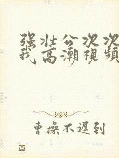 强壮公次次弄得我高潮视频