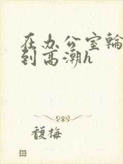 在办公室轮流澡到高潮h