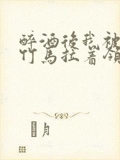 醉酒后我被青梅竹马拉着领证了