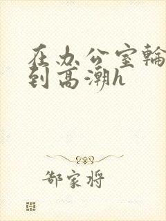 在办公室轮流澡到高潮h封面