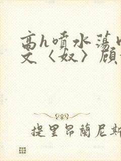 高h喷水荡肉欲文〈奴〉顾依依