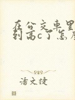 在公交车里c弄到高c了怎么办