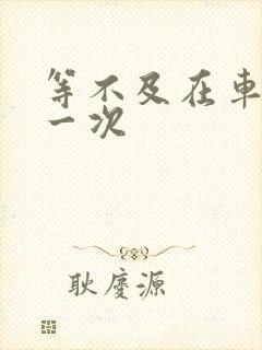 等不及在车里做一次