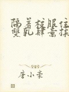 隔着校服住她的双乳肆意揉封面