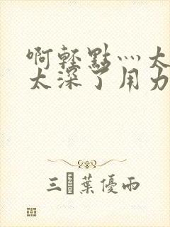 啊轻点灬太粗嗯太深了用力电影