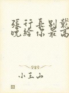 张行长别戴了今晚给你最高的待遇