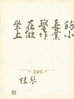 坐在学长的巨大上做作业小说