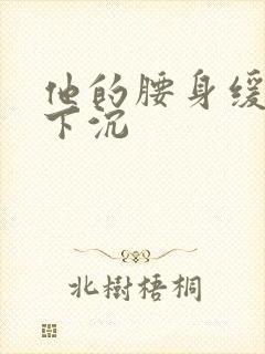 他的腰身缓慢的下沉