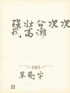 强壮公次次弄得我高潮