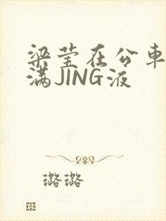 梁莹在公车被灌满JING液