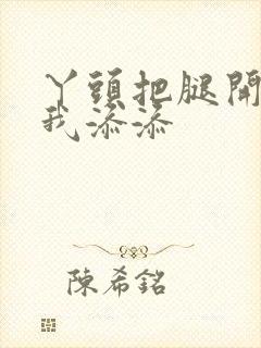 丫头把腿开大让我添添