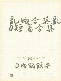 乱肉合集乱500短篇合集