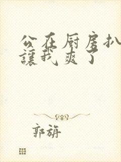 公在厨房扒开腿让我爽了