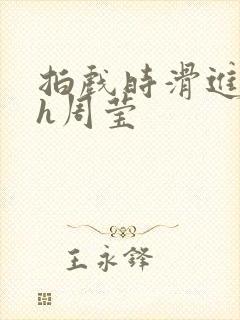 拍戏时滑进去了h周莹