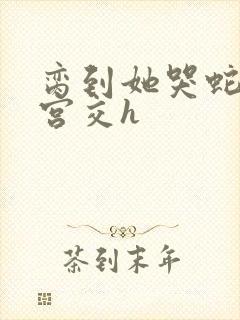 脔到她哭蛇双根宫交h