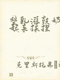 双乳涨鼓奶头翘起来揉捏