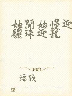 她开始慢迎迎合骊珠迎龙