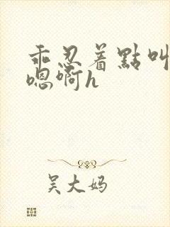 乖忍着点叫出来嗯啊h