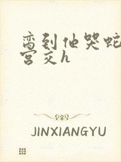 脔到他哭蛇双根宫交h