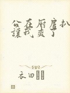 公在厨房扒开腿让我爽了