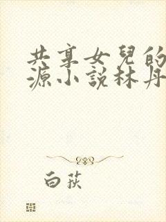 共享女儿的桃花源小说林丹丹