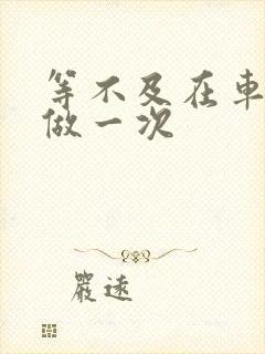 等不及在车里先做一次