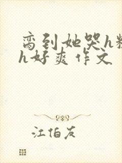 脔到她哭h粗话h好爽作文