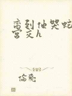 脔到他哭蛇双根宫交h封面