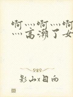 啊灬啊灬啊灬快灬高潮了女