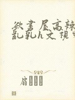 欲书屋高辣h文乱乳h文视频