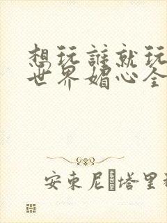 想玩谁就玩谁的世界媚心全文阅读