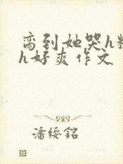 脔到她哭h粗话h好爽作文