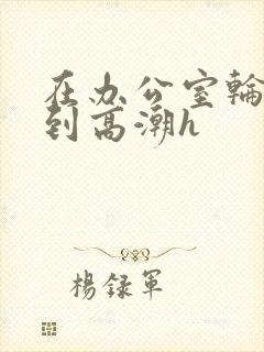 在办公室轮流澡到高潮h封面